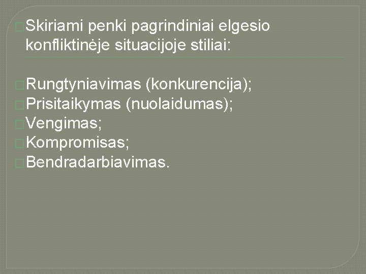 �Skiriami penki pagrindiniai elgesio konfliktinėje situacijoje stiliai: �Rungtyniavimas (konkurencija); �Prisitaikymas (nuolaidumas); �Vengimas; �Kompromisas; �Bendradarbiavimas.