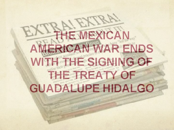 THE MEXICAN AMERICAN WAR ENDS WITH THE SIGNING OF THE TREATY OF GUADALUPE HIDALGO