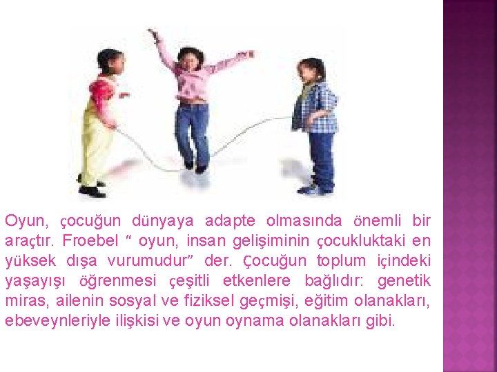Oyun, çocuğun dünyaya adapte olmasında önemli bir araçtır. Froebel “ oyun, insan gelişiminin çocukluktaki