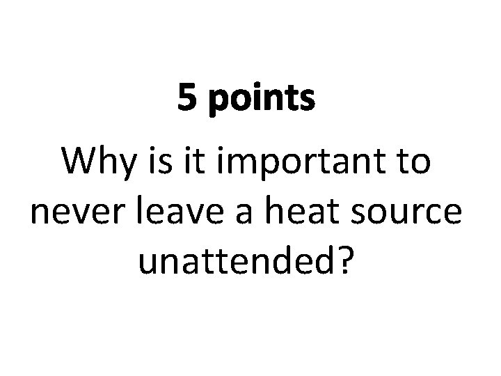 5 points Why is it important to never leave a heat source unattended? 