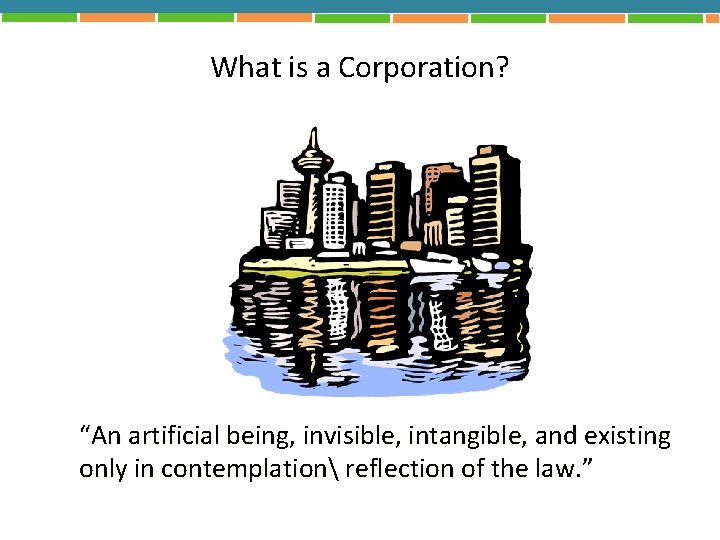 What is a Corporation? “An artificial being, invisible, intangible, and existing only in contemplation