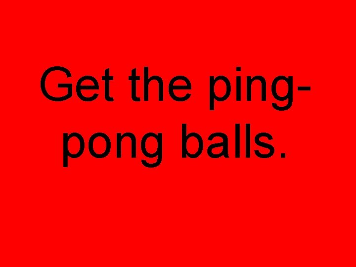 Get the pingpong balls. Get the pingpong balls.
