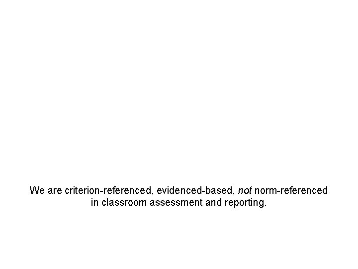 We are criterion-referenced, evidenced-based, not norm-referenced in classroom assessment and reporting. 