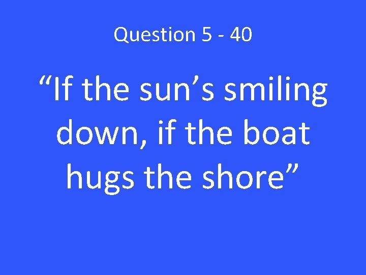 Question 5 - 40 “If the sun’s smiling down, if the boat hugs the