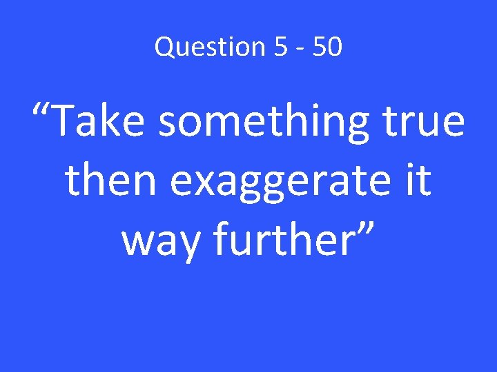 Question 5 - 50 “Take something true then exaggerate it way further” 