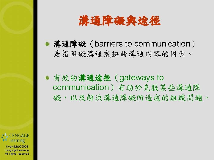 溝通障礙與途徑 溝通障礙（barriers to communication） 是指阻礙溝通或扭曲溝通內容的因素。 有效的溝通途徑（gateways to communication）有助於克服某些溝通障 礙，以及解決溝通障礙所造成的組織問題。 Copyright © 2006 Copyright by