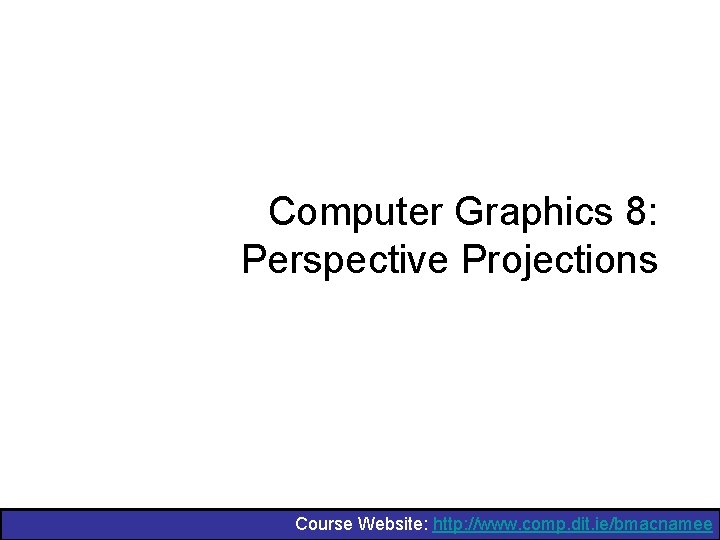 Computer Graphics 8: Perspective Projections Course Website: http: //www. comp. dit. ie/bmacnamee 
