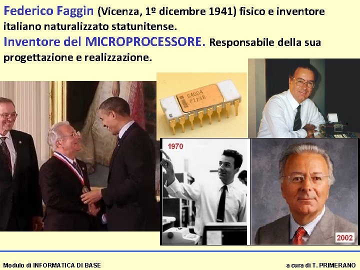 Federico Faggin (Vicenza, 1º dicembre 1941) fisico e inventore italiano naturalizzato statunitense. Inventore del