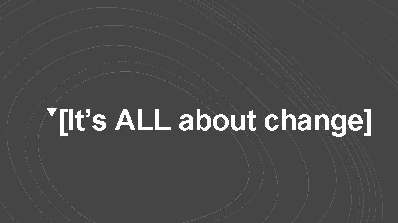 [It’s ALL about change] 
