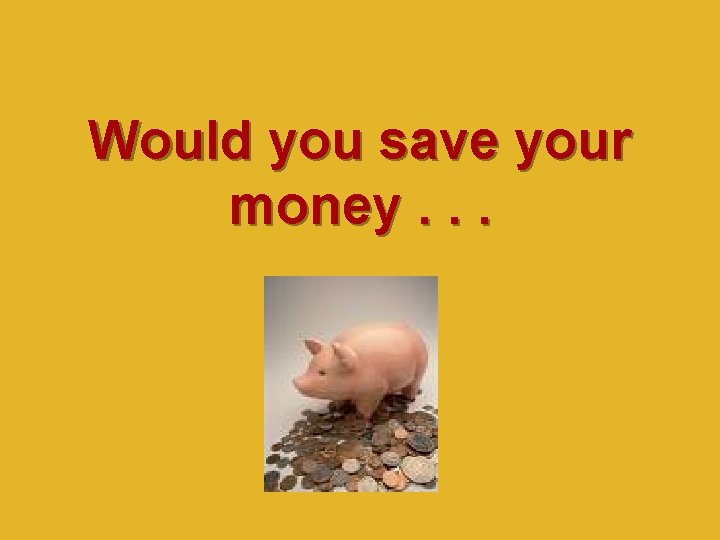 Would you save your money. . . 