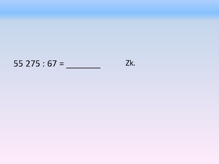 55 275 : 67 = _______ Zk. 