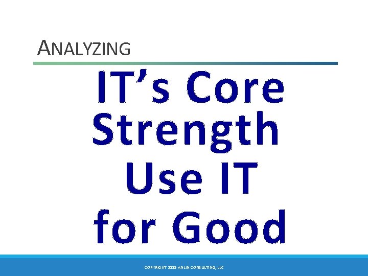 ANALYZING IT’s Core Strength Use IT for Good COPYRIGHT 2015 ANLIN CONSULTING, LLC 