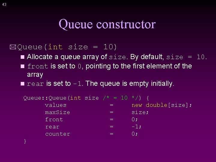 43 Queue constructor * Queue(int size = 10) Allocate a queue array of size.