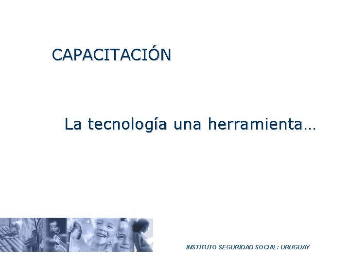CAPACITACIÓN La tecnología una herramienta… INSTITUTO SEGURIDAD SOCIAL: URUGUAY 