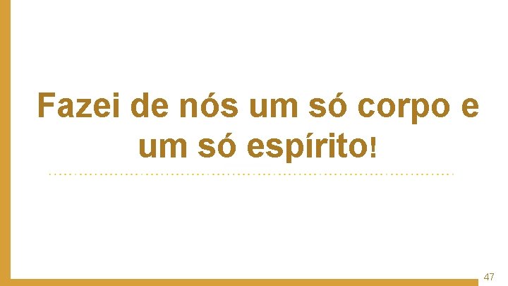 Fazei de nós um só corpo e um só espírito! 47 