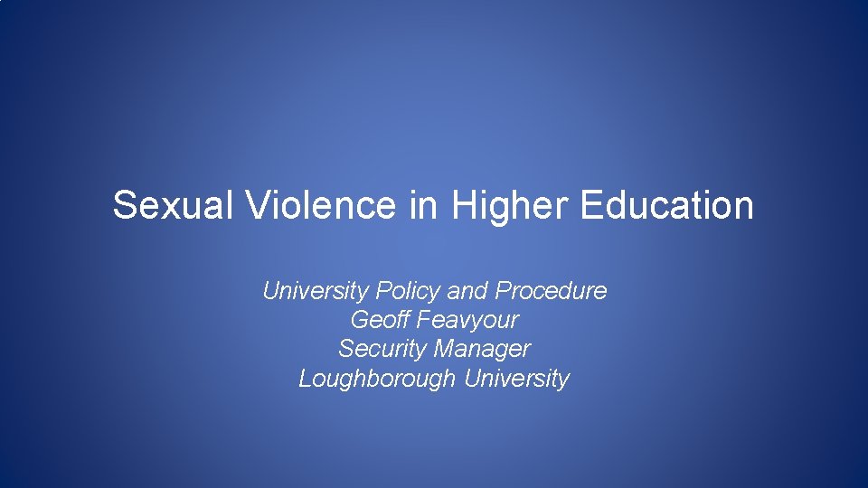 Sexual Violence in Higher Education University Policy and Procedure Geoff Feavyour Security Manager Loughborough