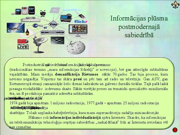 Informācijas plūsma postmodernajā sabiedrībā Postindustriālajā sabiedrībā masu informācijas līdzekļi apkalpo nevis masas (tradicionālais termins