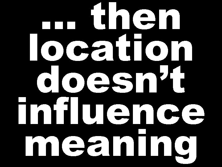 … then location doesn’t influence meaning  … then location doesn’t influence meaning