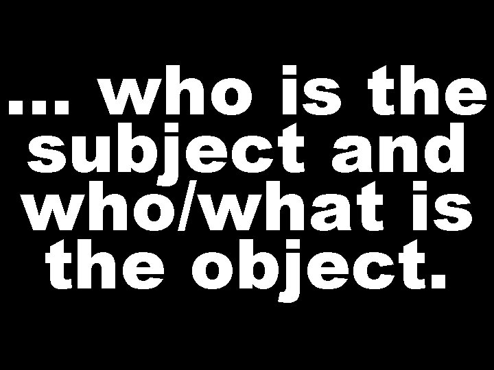 … who is the subject and who/what is the object.  … who is the subject and who/what is the object.