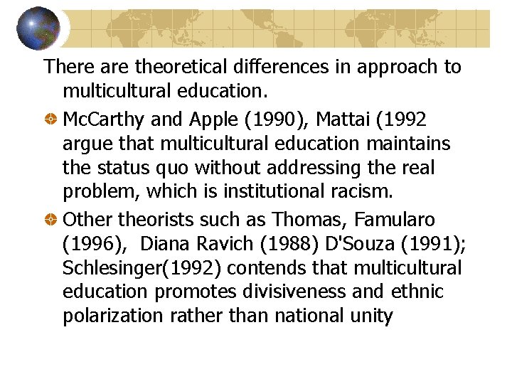 There are theoretical differences in approach to multicultural education. Mc. Carthy and Apple (1990),