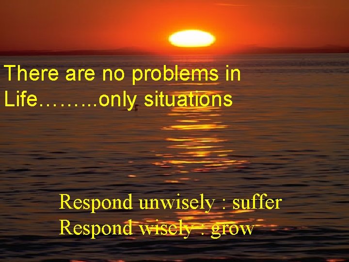 There are no problems in Life……. . . only situations Respond unwisely : suffer