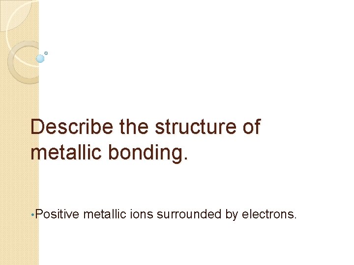 Describe the structure of metallic bonding. • Positive metallic ions surrounded by electrons. 