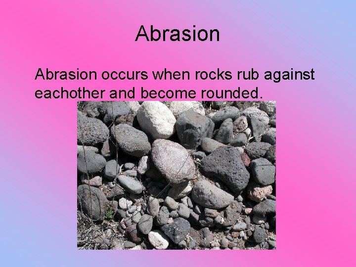 Abrasion occurs when rocks rub against eachother and become rounded. 