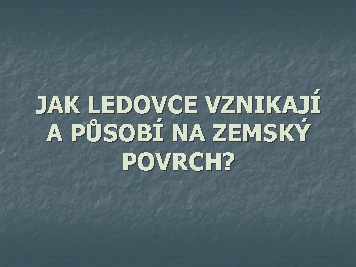 JAK LEDOVCE VZNIKAJÍ A PŮSOBÍ NA ZEMSKÝ POVRCH? 