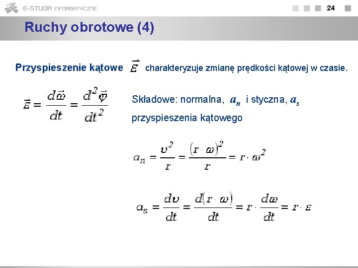 24 Ruchy obrotowe (4) Przyspieszenie kątowe charakteryzuje zmianę prędkości kątowej w czasie. Składowe: normalna,