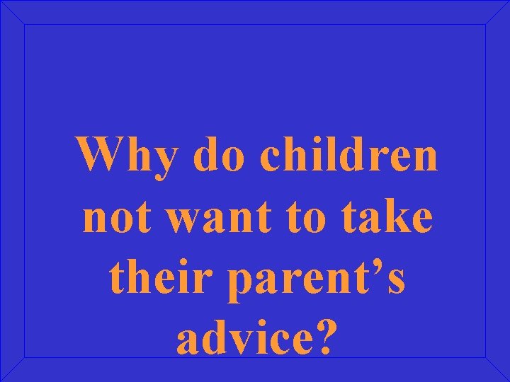 Why do children not want to take their parent’s advice? 