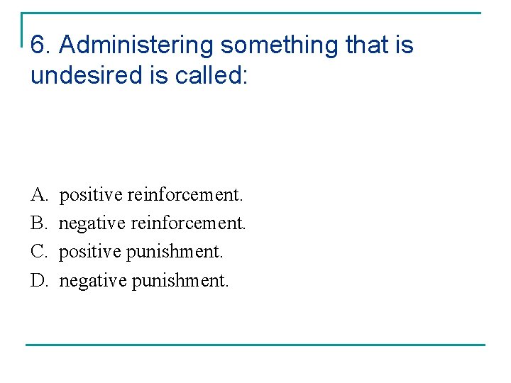 6. Administering something that is undesired is called: A. B. C. D. positive reinforcement.