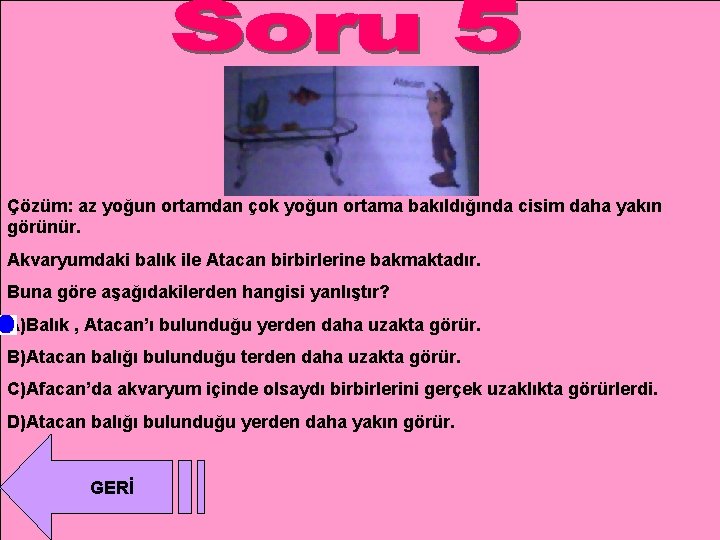 Çözüm: az yoğun ortamdan çok yoğun ortama bakıldığında cisim daha yakın görünür. Akvaryumdaki balık