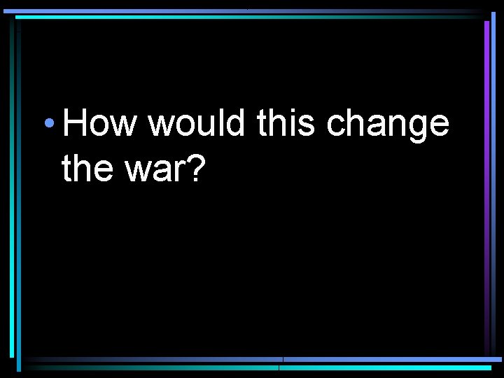  • How would this change the war? 