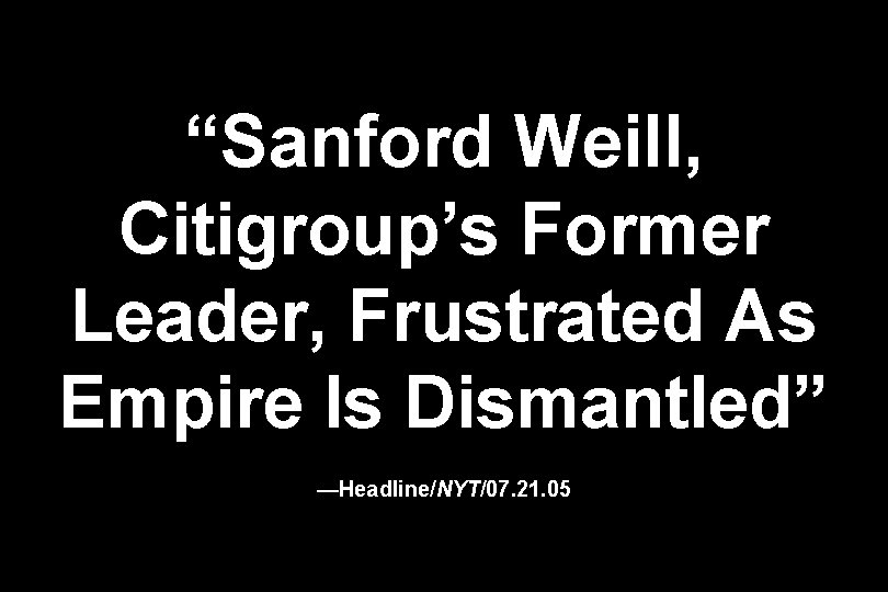“Sanford Weill, Citigroup’s Former Leader, Frustrated As Empire Is Dismantled” —Headline/NYT/07. 21. 05 