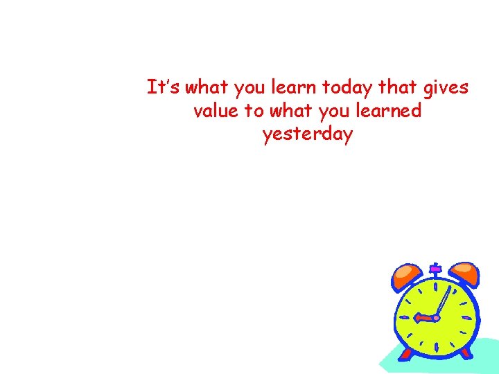 It’s what you learn today that gives value to what you learned yesterday 