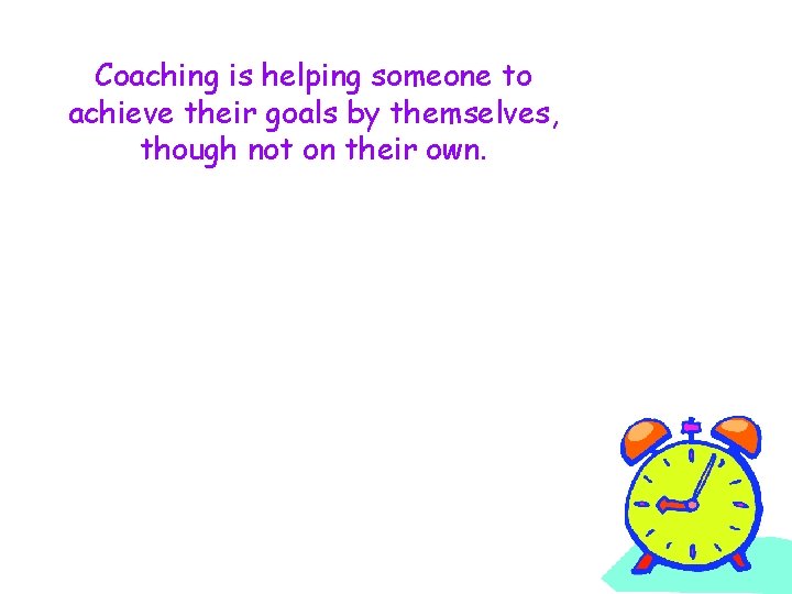 Coaching is helping someone to achieve their goals by themselves, though not on their