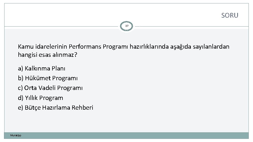 SORU 37 Kamu idarelerinin Performans Programı hazırlıklarında aşağıda sayılanlardan hangisi esas alınmaz? a) Kalkınma