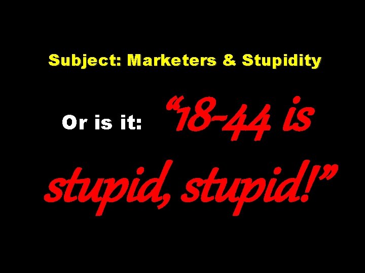 Subject: Marketers & Stupidity Or is it: “ 18 -44 is stupid, stupid!” 