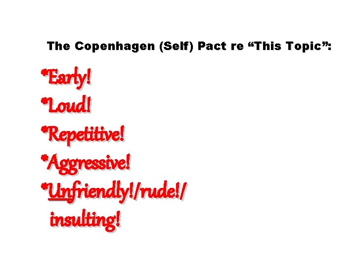 The Copenhagen (Self) Pact re “This Topic”: *Early! *Loud! *Repetitive! *Aggressive! *Unfriendly!/rude!/ insulting! 