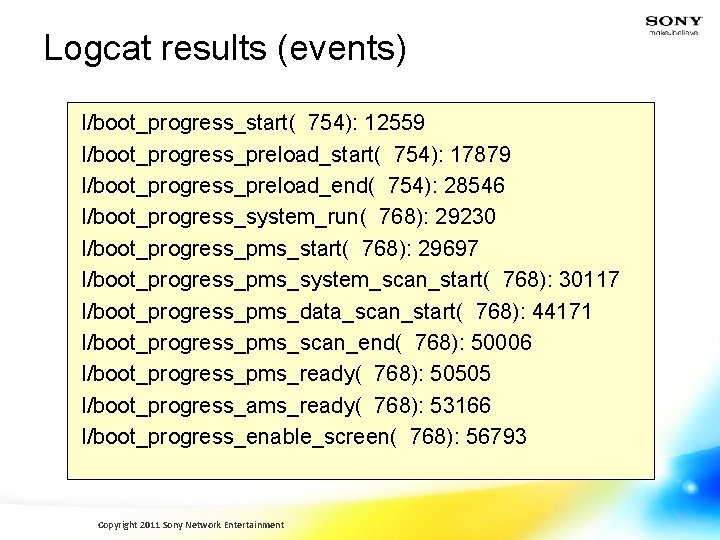 Logcat results (events) I/boot_progress_start( 754): 12559 I/boot_progress_preload_start( 754): 17879 I/boot_progress_preload_end( 754): 28546 I/boot_progress_system_run( 768):