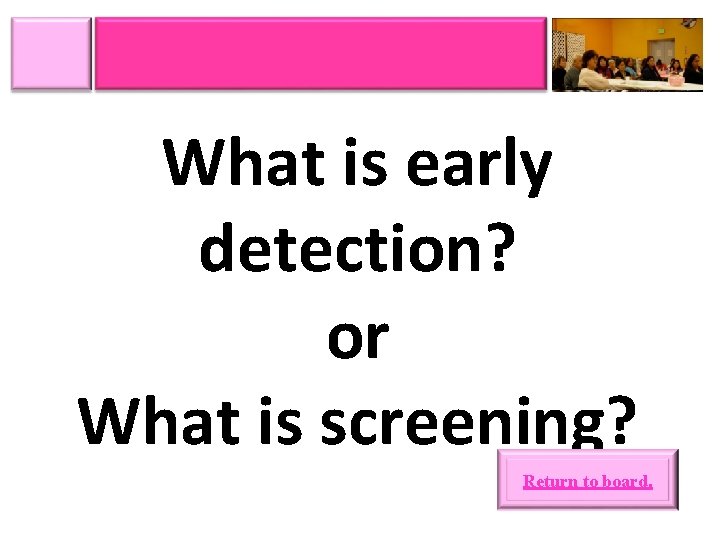 What is early detection? or What is screening? Return to board. 