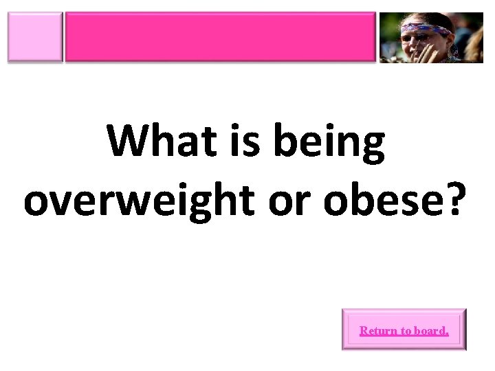 What is being overweight or obese? Return to board. 