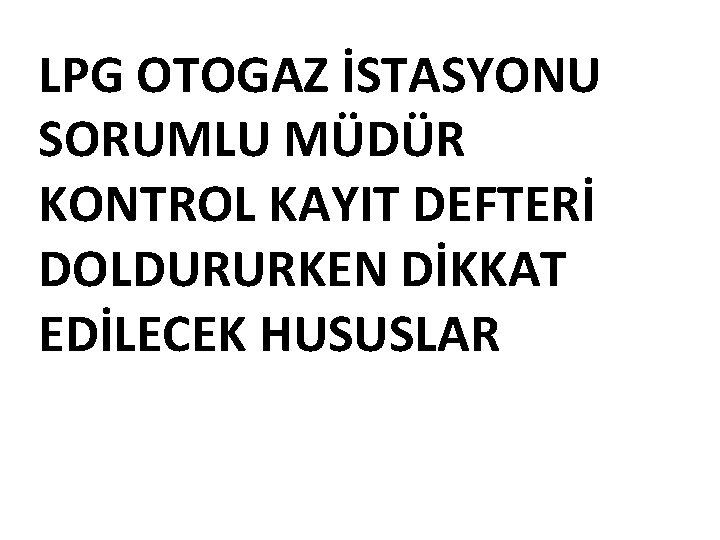 LPG OTOGAZ İSTASYONU SORUMLU MÜDÜR KONTROL KAYIT DEFTERİ DOLDURURKEN DİKKAT EDİLECEK HUSUSLAR 