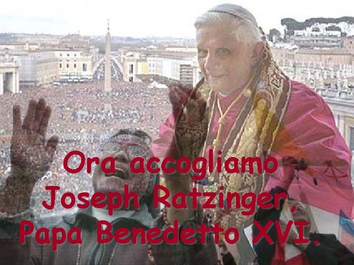 Ora accogliamo Joseph Ratzinger, Papa Benedetto XVI. 