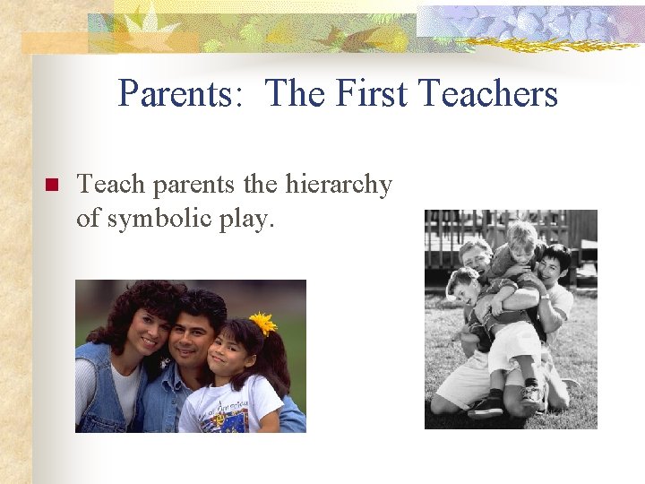 Parents: The First Teachers n Teach parents the hierarchy of symbolic play. 