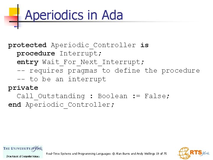 Aperiodics in Ada protected Aperiodic_Controller is procedure Interrupt; entry Wait_For_Next_Interrupt; -- requires pragmas to