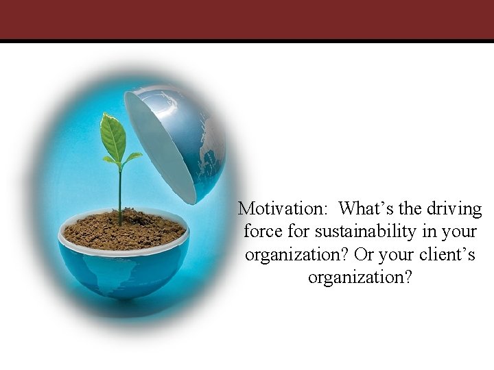 Motivation: What’s the driving force for sustainability in your organization? Or your client’s organization?