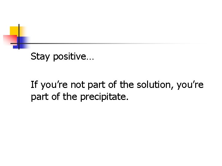 Stay positive… If you’re not part of the solution, you’re part of the precipitate.