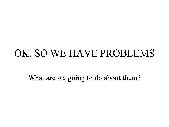 OK, SO WE HAVE PROBLEMS What are we going to do about them? 