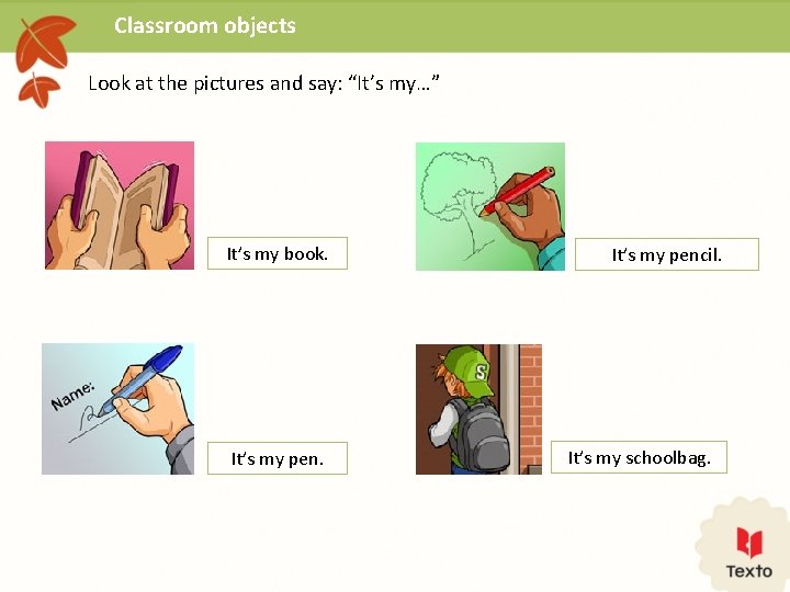 Classroom objects Look at the pictures and say: “It’s my…” It’s my book. It’s
